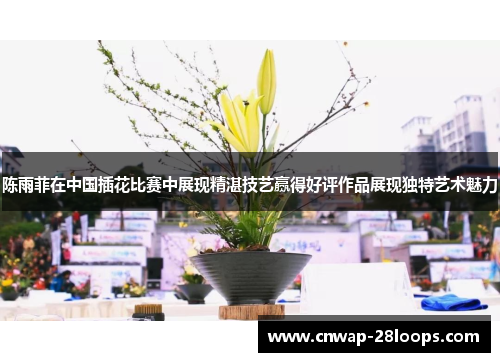 陈雨菲在中国插花比赛中展现精湛技艺赢得好评作品展现独特艺术魅力