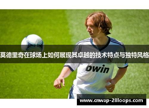 莫德里奇在球场上如何展现其卓越的技术特点与独特风格