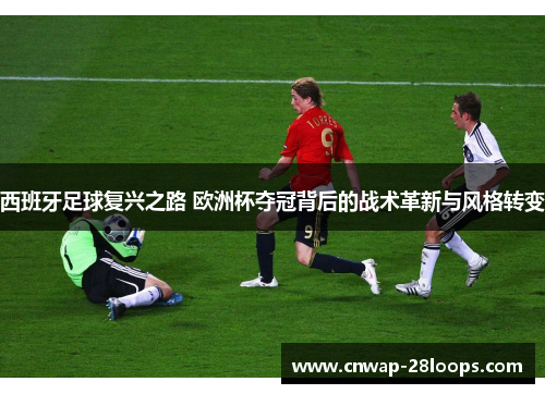 西班牙足球复兴之路 欧洲杯夺冠背后的战术革新与风格转变