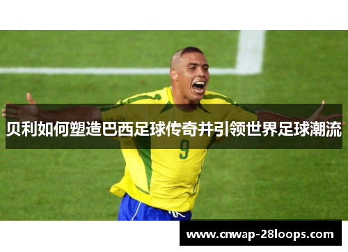 贝利如何塑造巴西足球传奇并引领世界足球潮流 贝利如何塑造巴西足球传奇并引领世界足球潮流