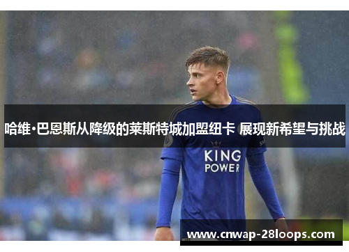 哈维·巴恩斯从降级的莱斯特城加盟纽卡 展现新希望与挑战