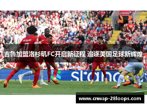 吉鲁加盟洛杉矶FC开启新征程 追逐美国足球新辉煌 吉鲁加盟洛杉矶FC开启新征程 追逐美国足球新辉煌