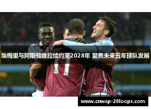 埃梅里与阿斯顿维拉续约至2028年 聚焦未来五年球队发展 埃梅里与阿斯顿维拉续约至2028年 聚焦未来五年球队发展